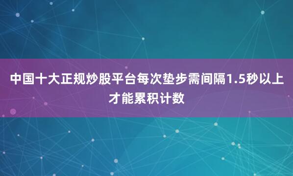 中国十大正规炒股平台每次垫步需间隔1.5秒以上才能累积计数