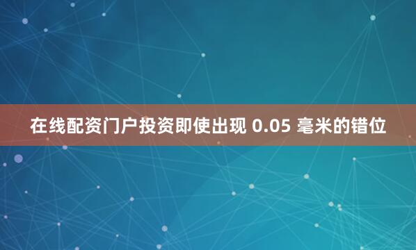 在线配资门户投资即使出现 0.05 毫米的错位