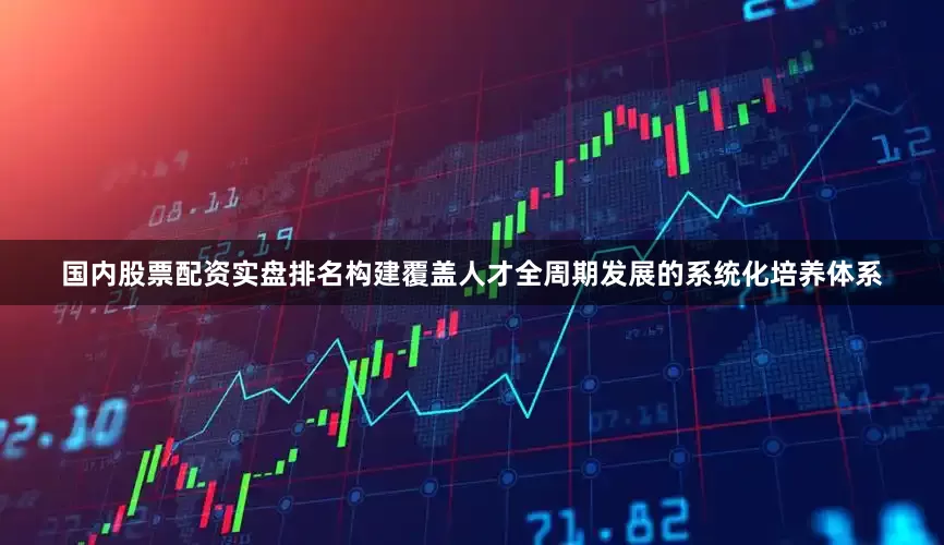 国内股票配资实盘排名构建覆盖人才全周期发展的系统化培养体系